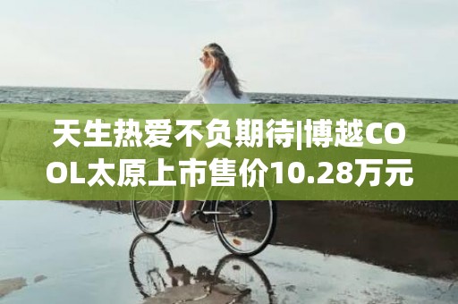 天生热爱不负期待|博越COOL太原上市售价10.28万元起，共推出4个版型