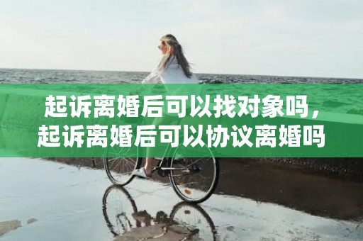 起诉离婚后可以找对象吗，起诉离婚后可以协议离婚吗（起诉离婚期间还可以协议离婚吗）