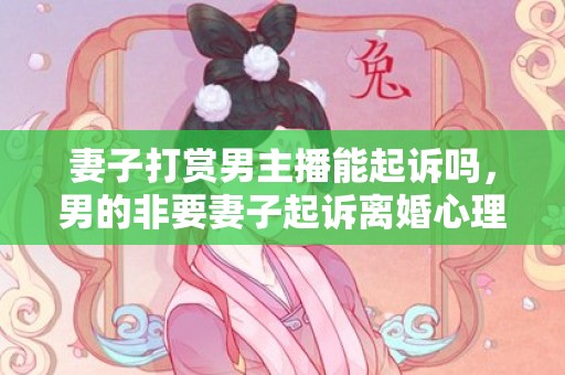 妻子打赏男主播能起诉吗，男的非要妻子起诉离婚心理（男的非要妻子起诉离婚心理怎么办）