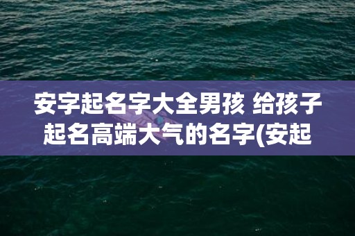 安字起名字大全男孩 给孩子起名高端大气的名字(安起名字大全男女孩名字)