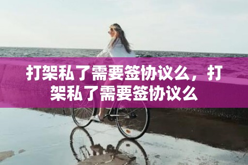 打架私了需要签协议么，打架私了需要签协议么