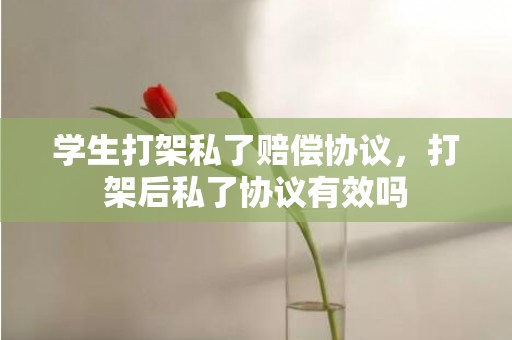 学生打架私了赔偿协议，打架后私了协议有效吗