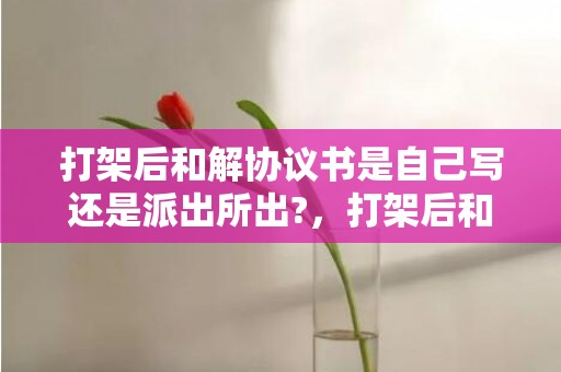 打架后和解协议书是自己写还是派出所出?，打架后和解协议书范本