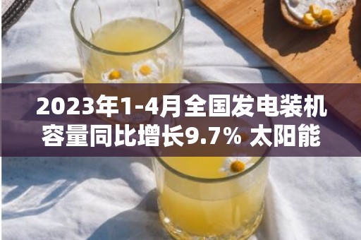 2023年1-4月全国发电装机容量同比增长9.7% 太阳能发电增长36.6%