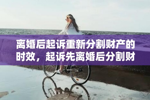 离婚后起诉重新分割财产的时效，起诉先离婚后分割财产吗（先起诉离婚的一方有什么不利）