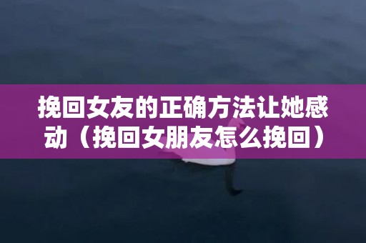 挽回女友的正确方法让她感动（挽回女朋友怎么挽回）