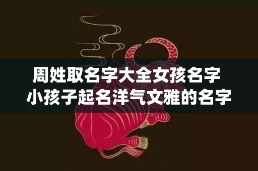 周姓取名字大全女孩名字 小孩子起名洋气文雅的名字(周姓取名字大全女孩名字属虎)