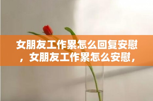 女朋友工作累怎么回复安慰，女朋友工作累怎么安慰，女友工作累了说贴心的话