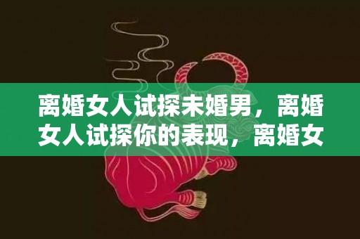 离婚女人试探未婚男，离婚女人试探你的表现，离婚女人给你机会的暗示