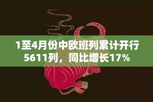 1至4月份中欧班列累计开行5611列，同比增长17%