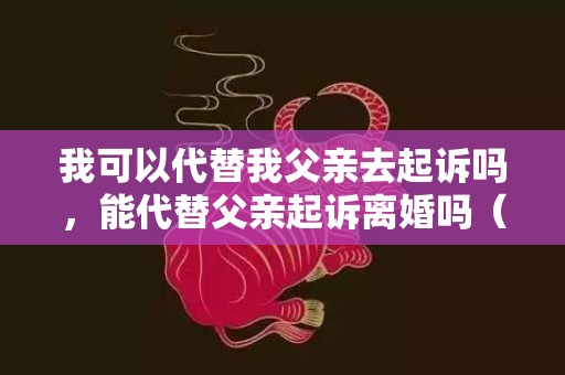 我可以代替我父亲去起诉吗，能代替父亲起诉离婚吗（可以代替爸妈上法庭的吗）