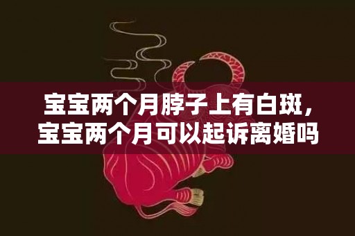 宝宝两个月脖子上有白斑，宝宝两个月可以起诉离婚吗（宝宝2个月能离婚吗）