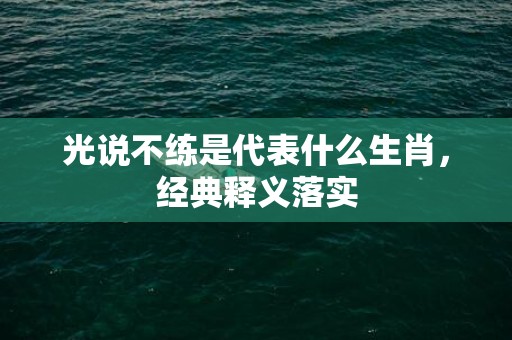 光说不练是代表什么生肖，经典释义落实