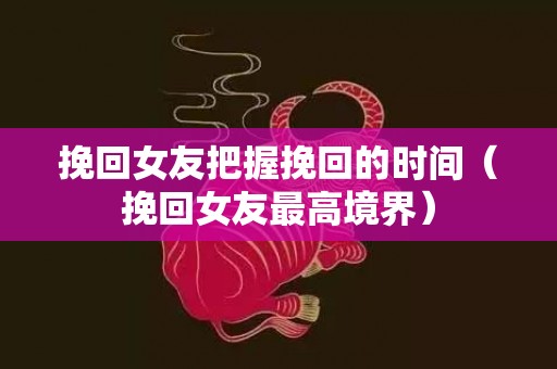 挽回女友把握挽回的时间（挽回女友最高境界）