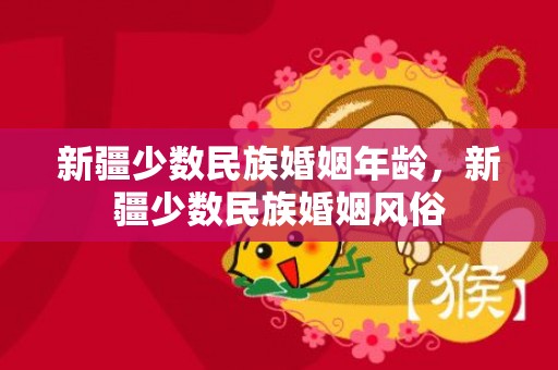 新疆少数民族婚姻年龄，新疆少数民族婚姻风俗