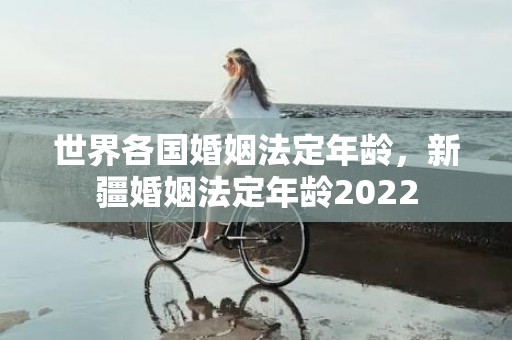 世界各国婚姻法定年龄，新疆婚姻法定年龄2022