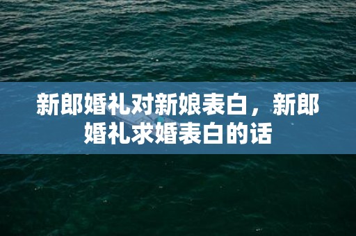 新郎婚礼对新娘表白，新郎婚礼求婚表白的话