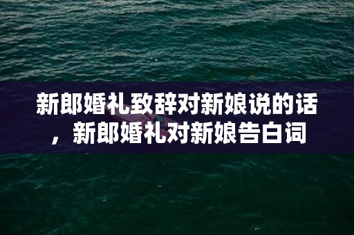 新郎婚礼致辞对新娘说的话，新郎婚礼对新娘告白词