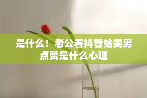 是什么！老公看抖音给美男点赞是什么心理