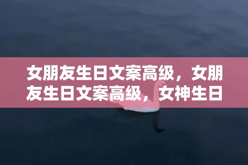 女朋友生日文案高级，女朋友生日文案高级，女神生日文案简洁高级