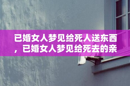 已婚女人梦见给死人送东西，已婚女人梦见给死去的亲人烧纸，梦见给已故长辈烧纸什么预兆