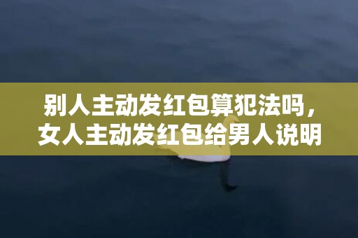 别人主动发红包算犯法吗，女人主动发红包给男人说明什么，男人收女人红包暗示什么