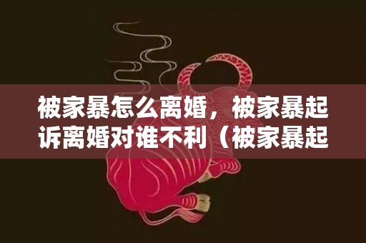 被家暴怎么离婚，被家暴起诉离婚对谁不利（被家暴起诉离婚能得到什么补偿）