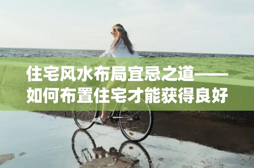 住宅风水布局宜忌之道——如何布置住宅才能获得良好的风水？(商品房风水布局宜忌)