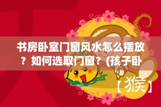 书房卧室门窗风水怎么摆放？如何选取门窗？(孩子卧室书房一体风水)