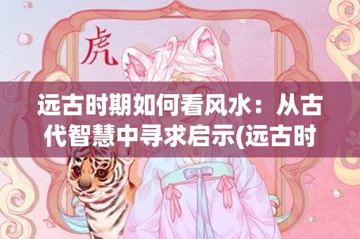 远古时期如何看风水：从古代智慧中寻求启示(远古时期的人们如何生活)