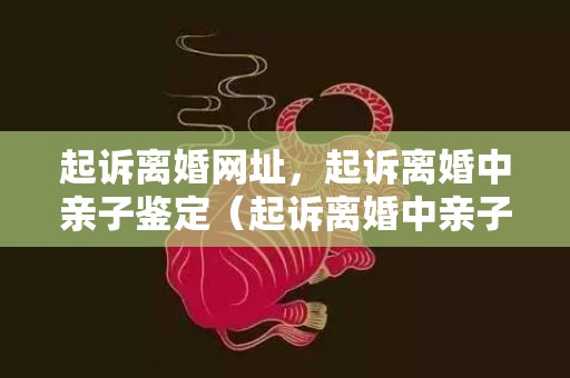 起诉离婚网址，起诉离婚中亲子鉴定（起诉离婚中亲子鉴定流程）