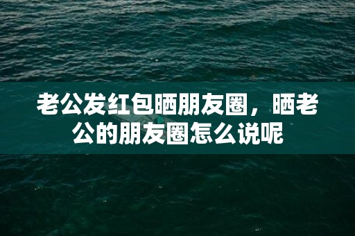 老公发红包晒朋友圈，晒老公的朋友圈怎么说呢