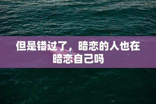 但是错过了，暗恋的人也在暗恋自己吗