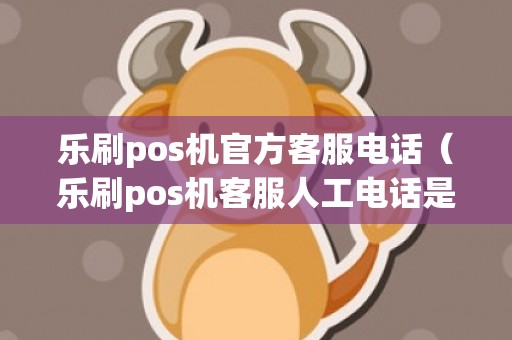 乐刷pos机官方客服电话（乐刷pos机客服人工电话是多少）