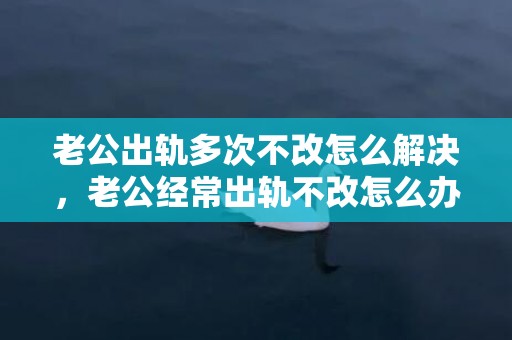 老公出轨多次不改怎么解决，老公经常出轨不改怎么办？发现丈夫精神出轨怎么办