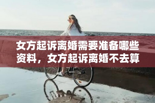 女方起诉离婚需要准备哪些资料，女方起诉离婚不去算离婚吗（女方起诉离婚不去算离婚吗）