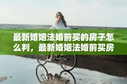 最新婚姻法婚前买的房子怎么判，最新婚姻法婚前买房的规定