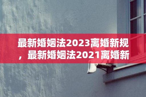 最新婚姻法2023离婚新规，最新婚姻法2021离婚新规定