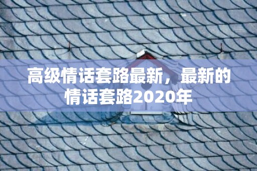 高级情话套路最新，最新的情话套路2020年