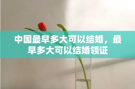 中国最早多大可以结婚，最早多大可以结婚领证