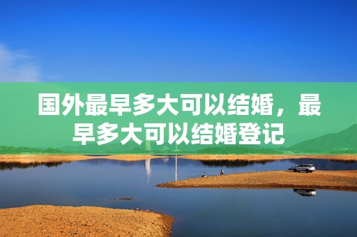 国外最早多大可以结婚，最早多大可以结婚登记