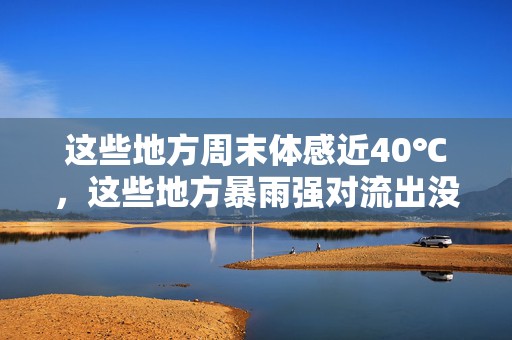 这些地方周末体感近40℃，这些地方暴雨强对流出没