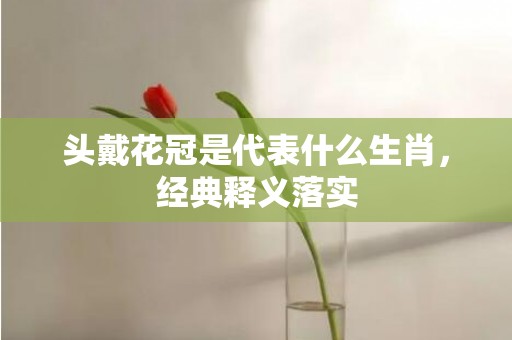 头戴花冠是代表什么生肖，经典释义落实