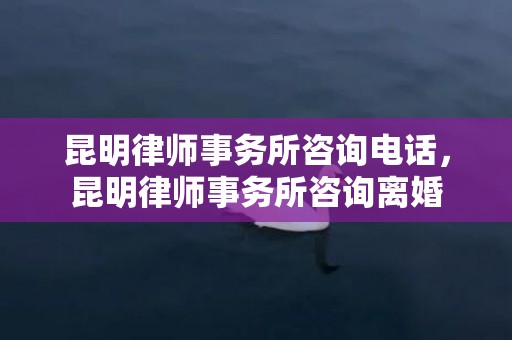 昆明律师事务所咨询电话，昆明律师事务所咨询离婚