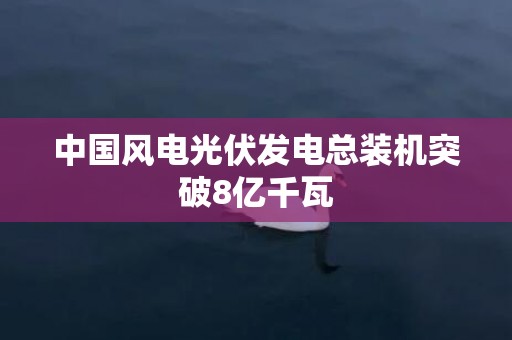 中国风电光伏发电总装机突破8亿千瓦