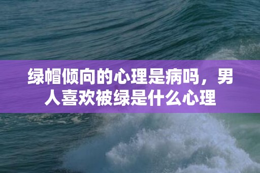 绿帽倾向的心理是病吗，男人喜欢被绿是什么心理