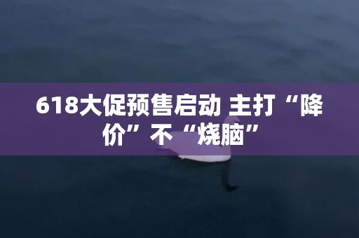 618大促预售启动 主打“降价”不“烧脑”