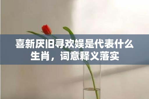 喜新厌旧寻欢娱是代表什么生肖，词意释义落实