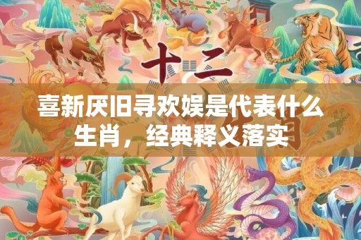 喜新厌旧寻欢娱是代表什么生肖，经典释义落实