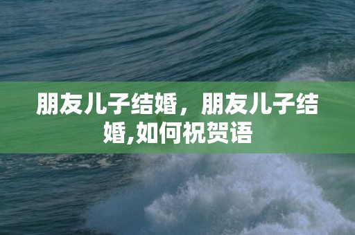 朋友儿子结婚，朋友儿子结婚,如何祝贺语